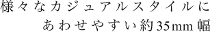 様々なカジュアルスタイルにあわせやすい約35mm幅